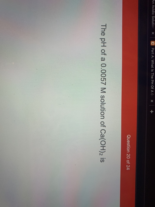 An Acidic Solution X Part A: What Is The PH Of A0. X + Question 20 of 24 The pH of a 0.0057 M solution of Ca(OH)2 is