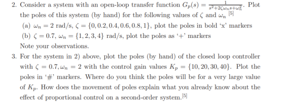 2. Consider a system with an open-loop transfer function Gp(s)Plot the poles of this system (by hand) for the following values of〈 and an (a) wn 2 rad/s, 0,0.2,0.4,0.6,0.8, 1), plot the poles in bold x markers (b) Ç-07, an-(1, 2, 3,4) rad/s, plot the poles as 4 markers Note your observations 3. For the system in 2) above, plot the poles (by hand) of the closed loop controller with Ç-07, an-2 with the control gain values Kp-{10, 20, 30, 40). Plot the poles in ‘#, markers, where do you think the poles will be for a very large value of Kp. How does the movement of poles explain what you already know about the effect of proportional control on a second-order system.15