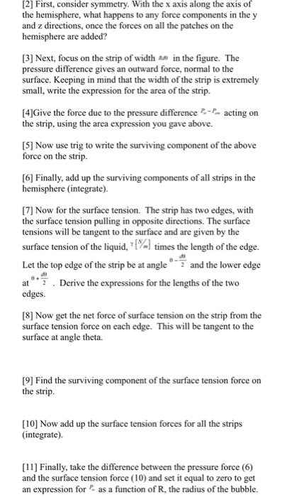 [2] First, consider symmetry. With the x axis along the axis of the hemisphere, what happens to any force components in the y and z directions, once the forces on all the patches on the hemisphere are added? 3] Next, focus on the strip of widthR in the figure. The pressure difference gives an outward force, normal to the surface. Keeping in mind that the width of the strip is extremely small, write the expression for the area of the strip. [4]Give the force due to the pressure differenceacting on the strip, using the area expression you gave above. [5] Now use trig to write the surviving component of the above force on the strip [6] Finally, add up the surviving components of all strips in the hemisphere (integrate). [7] Now for the surface tension. The strip has two edges, with the surface tension pulling in opposite directions. The surface tensions will be tangent to the surface and are given by the ofthe liquid, 1%) times the length ofthe edge and the lower edge Let the top edge of the strip be at angle at 7 . Derive the expressions for the lengths of the two edges 8] Now get the net force of surface tension on the strip from the surface tension force on each edge. This will be tangent to the surface at angle theta. [9] Find the surviving component of the surface tension force orn the strip. [10] Now add up the surface tension forces for all the strips (integrate). 11] Finally, take the difference between the pressure force (6) and the surface tension force (10) and set it equal to zero to get an expression for as a function of R, the radius of the bubble.