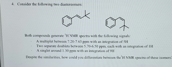 4. Consider the following two diastercomers: Both compounds generate H NMR spectra with the following signals: A multiplet between 7.20-7.63 ppm with an integration of 5H Two separate doublets between 5.70-6.50 ppm, each with an integration of 1H A singlet around 1.30 ppm with an integration of 9H Despite the similarities, how could you differentiate between the H NMR spectra of these isomers?