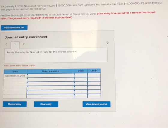 n January 1, 2018, Nantucket Ferry borrowed $15,000,000 cash from BankOne and issued a four-year, $15,000,000, 4% note. Interest was payable annually on December 31 Prepare the journal entries for both firms to record interest at De select No journal entry required in the first account fleld.) cember 31, 2018. (If no entry is required for a transaction/event, View transaction list Journal entry worksheet Record the entry for Nantucket Ferry for the interest payment. Note: Enter debits before credits. Date General Journal Debit Credit December 31, 2018 Record entry Clear entry View general journal