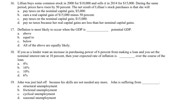 16. Lillian buys some common stock in 2000 for $10,000 and sells it in 2014 for $15,000. During the same period, prices have risen by 50 percent. The net result of Lillians stock purchases is that she will a. pay taxes on the nominal capital gain, $5,000 b. earn a real capital gain of S15,000 minus 50 percent. c. pay taxes on the nominal capital gain, $15,000 d. pay no taxes because her real capital gains are less than her nominal capital gains. 17. Deflation is most likely to occur when the GDP is a. potential GDP. above b. equal to c. below d. All of the above are equally likely 18. If you as a lender want an increase in purchasing power of 6 percent from making a loan and you set the nominal interest rate at 10 percent, then your expected rate of inflation is over the course of the a. b. C. d. 4% 16% 10% 6% 19. John was just laid off because his skills are not needed any more. a. structural unemployment b. frictional unemployment c. cyclical unemployment d. seasonal unemployment John is suffering from