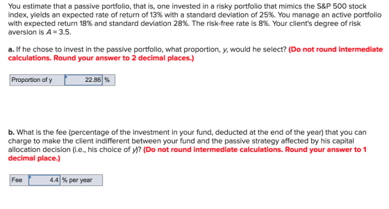 You estimate that a passive portfolio, that is, one invested in a risky portfolio that mimics the S&P 500 stock index, yields an expected rate of return of 13% with a standard deviation of 25%. You manage an active portfolio with expected return 18% and standard deviation 28%. The risk-free rate is 8%. Your clients degree of risk aversion is A 3.5 a. If he chose to invest in the passive portfolio, what proportion, y, would he select? (Do not round intermediate calculations. Round your answer to 2 decimal places.) Proportion of y 22.86 % b. What is the fee (percentage of the investment in your fund, deducted at the end of the year) that you can charge to make the client indifferent between your fund and the passive strategy affected by his capital allocation decision (i.e., his choice of y)? (Do not round intermediate calculations. Round your answer to 1 decimal place.) Fee 4.4 % per year
