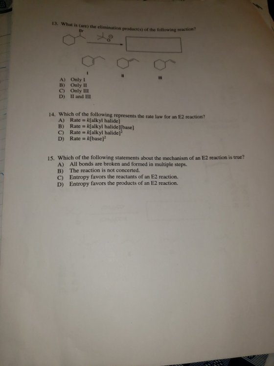 13. What is (are) the elimination product(s) of the following reaction Br メ A) Only I B) Only II C) Only III D) II and III Which of the following represents the rate law for an E2 reaction? A) Rate k[alkyl halide] B) Rate k[alkyl halide][base] C) Rate k[alkyl halide]2 D) Rate k[base] 14. 15. Which of the following statements about the mechanism of an E2 reaction is true? A) B) C) D) All bonds are broken and formed in multiple steps. The reaction is not concerted. Entropy favors the reactants of an E2 reaction. Entropy favors the products of an E2 reaction.