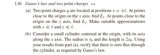 1.16 Gausss law and two point charges* (a) Two point charges q are located at positions x = ±1. At points close to the origin on the x axis, find Ex. At points close to the origin on the y axis, find Ey. Make suitable approximations with x <E and y< e (b) Consider a small cylinder centered at the origin, with its axis along the x axis. The radius is ro and the length is 2x0. Using your results from part (a), verify that there is zero flux through the cylinder, as required by Gausss law.