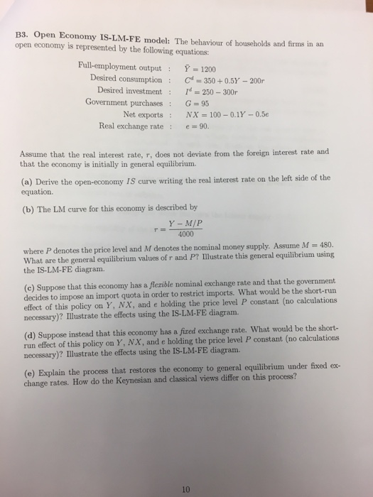 B3. Open Economy IS-LM-FE model: The behaviour of households and firms in an open economy is represented by the following equations: Full-employment outputY-1200 red consumption Cd = 350 + 0.5Y-200r : Desired investmentd 250-300r Government purchasesG 95 Net exports : NX = 100-01-05e Real exchange rate : 90. Assume that the real interest rate, r, does not deviate from the foreign interest rate and that the economy is initially in general equilibrium. ve the open-economy IS curve writing the real interest rate on the left side of the equation (b) The LM curve for this economy is described by 4000 where P denotes the price level and M denotes the nominal money supply. Assume M 480. What are the general equilibrium values of r and P? Ilustrate this general equilibrium using the IS-LM-FE diagram. (c) Suppose that this economy has a flezible nominal exchange rate and that the government decides to impose an import quota in order to restrict imports. What would be the short-run effect of this policy on Y, NX, and e holding the price level P constant (no calculations necessary)? Illustrate the effects using the IS-LM-FE diagram. (d) Suppose instead that this economy has a fixed exchange rate. What would be the short- run effect of this policy on Y, NX, and e holding the price level P constant (no calculations necessary)? Illustrate the effects using the IS-LM-FE diagram. (e) Explain the process that restores the economy to general equilibrium under fixed ex- change rates. How do the Keynesian and classical views differ on this process? 10