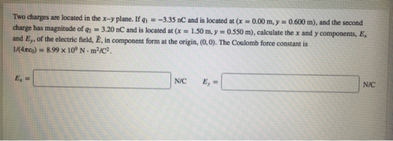 Two charges are located in the x-y plane. If q-3.35 nC and is located at (x 0.00 m,y 0.600 m), and the second charge has and E, of the electric field, E, in component form at the origin, (0,0). The Coulomb force constant is L/(4xeo) -8.99 x 109 N m2/c2 magnitude of g2 3.20 nC and is located at (x 1.50 m,y 0.550 m), calculate the x and y components, E N/C