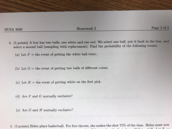 BUSA 3050 Homework 2 Page 2 of 3 3. (5 points) A box has two balls, one white and one red. We select one ball, put it back in