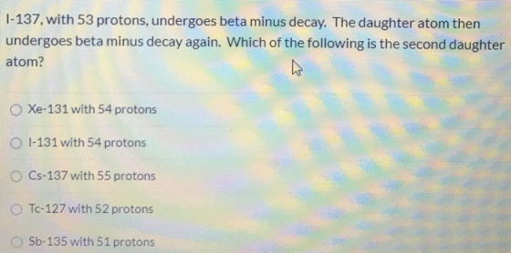 1-137, with 53 protons, undergoes beta minus decay. The daughter atom then undergoes beta minus decay again. Which of the fol