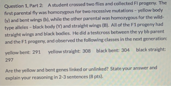 Question 1, Part 2: A student crossed two flies and collected Fl progeny. The first parental fly was homozygous for two reces
