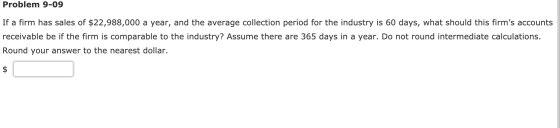 Problem 9-09 If a firm has sales of $22,988,000 a year, and the average collection period for the industry is 60 days, what s
