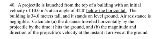40. A projectile is launched from the top of a building with an initial velocity of 10.0 m/s at an angle of 42.0 below the horizontal. The building is 34.0 meters tall, and it stands on level ground. Air resistance is negligible. Calculate (a) the distance traveled horizontally by the projectile by the time it hits the ground, and (b) the magnitude and direction of the projectiles velocity at the instant it arrives at the ground.