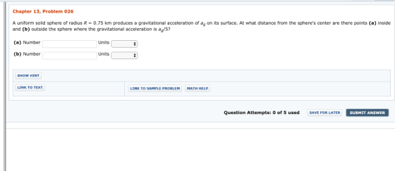 Chapter 13, Problem 026 A uniform solid sphere of radius R = 0.75 km produces a gravitational acceleration of ag on its surface. At what distance from the spheres center are there points (a) inside and (b) outside the sphere where the gravitational acceleration is ag/5? (a) Number (b) Number Units Units SHOW HINT LINK TO TEXT LINK TO SAMPLE PROBLEM MATH HELP Question Attempts: 0 of 5 used SAVE FOR LATER SUBMIT ANSWER