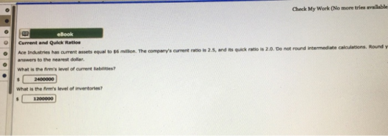 Check My Work (No more tries available eBook Current and Quick Ratios Ace Industries has current assets equal to $6 mllion. The companys current ratio is 2.5, and its quick ratio is 2.0. Do not answers to the nearest dollar What is the firms level of current liabilities? 2400000 What is the firms level of inventories? 1200000
