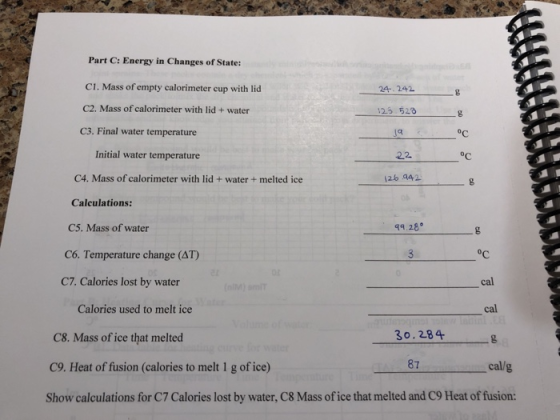 Part C: Energy in Changes of State: C1. Mass of empty calorimeter cup with lid C2. Mass of calorimeter with lid+ water 24 242 23 52 C3. Final water temperature oC Initial water temperature OC C4. Mass of calorimeter with lid+water+ melted ice Calculations: C5. Mass of water 12b 042 49,28° OC cal cal C6. Temperature change (AT) C7. calories lost by water Calories used to melt ice 30.284 C8. Mass of ice that melted C9. Heat of fusion (calories to melt 1 g of ice) Show calculations for C7 Calories lost by water, C8 Mass of ice that melted and C9 Heat of fusion: 87 cal/g