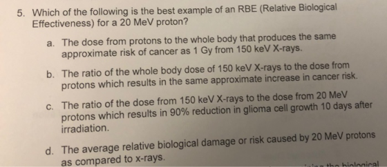 5. Which of the following is the best example of an RBE (Relative Biological Effectiveness) for a 20 MeV proton? a. The dose