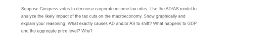 Suppose Congress votes to decrease corporate income tax rates. Use the AD/AS model to analyze the likely impact of the tax cu