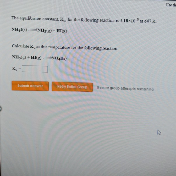 Use th The equilibrium constant, Ke, for the following reaction is 1.10x103 at 647 K NHAI(s)NH3g)+HI(g) Calculate Kc at this temperature for the following reaction: NH3(g) + HI(g)4I(s) Кс- Submit Answer Retry Entire Group 9 more group attempts remaining