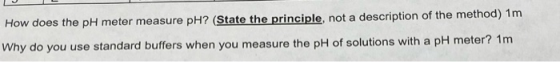 How does the pH meter measure pH? (State the principle, not a description of the method) 1m Why do you use standard buffers w