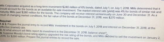 240 milion of 6% bonds, dated July 1, on July 1, 2 18 Mills determined that it sale investment The market interest rate (yield) was 4% for bonds of similar risk and Mills Corporation acquired as a long-term investment $ hould account for the bonds as an available-for maturity. Mills paid $280 million for the bonds. The company will receive interest semiannually on Jun esult of changing market conditions, the fair value of the bonds at December 31, 2018, was $270 million e 30 and December 31. As a Required: , & 2. Prepare the journal entry to record Mills investment in the bonds on July 1. 2018 and interest on December 31, 2018, at the effective (market) rate 3. At what amount will Mills report its investment in the December 31, 2018, balance sheet? 4. Suppose Moodys bond rating agency upgraded the risk rating of the bonds, and Mils detided to sell the investment on January 2, 2019, for $290 million. Prepare the journal entries to record the sale.
