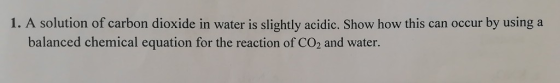 1. A solution of carbon dioxide in water is slightly acidic. Show how this can occur by using a balanced chemical equation fo