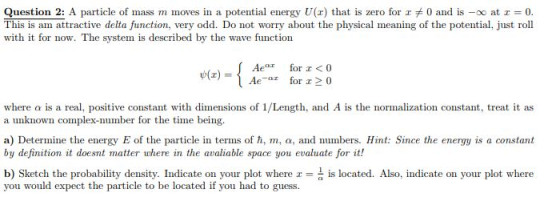 Question 2: A particle of mass m moves in a potential energy U(x) that is zero forェ* 0 and is-oo at r-0. This is am attractive delta function, very odd. Do not worry about the physical meaning of the potential, just roll with it for now. The system is described by the wave function Afor <0 where a is a real, positive constant with dimensions of 1/Length, and A is the normalization constant, treat it as a unknown complex-number for the time being. a) Determine the energy E of the particle in terms of h, m, a, and numbers. Hint: Since the energy is a constant by definition it doesnt matter where in the avaliable space you evaluate for it! b) Sketch the probability density. Indicate on your plot where is located. Also, indicate on your plot where you would expect the particle to be located if you had to guess.
