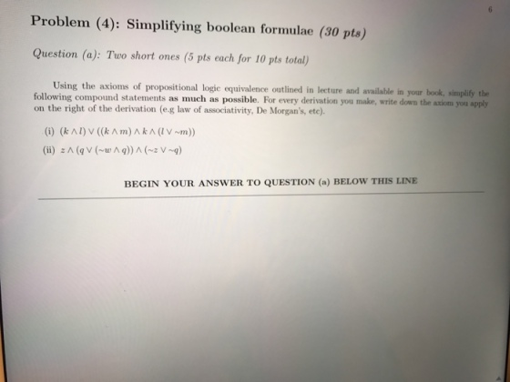 Problem (4): Simplifying boolean formulae (30 pts) uestion (a): Two short ones (5 pts each for 10 pts total) Using the axioms of propositional logie equivalence outlined in lecture and available in your book, simplify the following compound statements as much as possible. For every derivation you make, write down the axiom you apply on the right of the derivation (e.g law of associativity, De Morgans, ete). BEGIN YOUR ANSWER TO QUESTION (a) BELOW THIS LINE