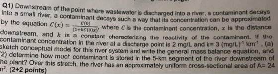 Q1) Downstream of the point where wastewater is discharged into a river, a contam into a small river, a contaminant decays such a way that its concentration can by the equation C) K.CO) downstream, and k contaminant concentration in the river at a discharge point is 2 mg/L an sketch 2) determine how much contaminant i he plant? Over this stretch, the river has an approximately uniform cross-sectional area of A- 24 n2. (2+2 points) inant decays be approximated G+kC(0)x), where cis the contaminant concentration, χ is the distance is a constant characterizing the reactivity of the contaminant. If the conceptual model for this river system and write the general mass balance equation, and c(o) s stored in the 5-km segment of the river downstream of