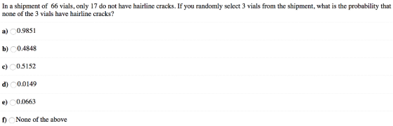 In a shipment of 66 vials, only 17 do not have hairline cracks. If you randomly select 3 vials from the shipment, what is the probability that none of the 3 vials have hairline cracks? a) O0.9851 b) O0.4848 c 0.5152 d) 0.0149 e00663 f) ONone of the above