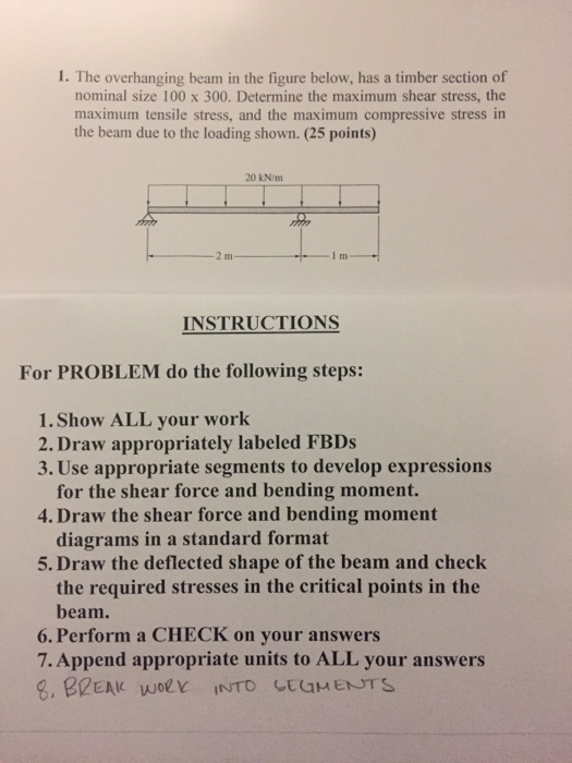 I. The overhanging beam in the figure below, has a timber section of nominal size 100 x 300. Determine the maximum shear stress, the maximum tensile stress, and the maximum compressive stress in the beam due to the loading shown. (25 points) 20 kN/m INSTRUCTIONS For PROBLEM do the following steps: 1.Show ALL your work 2. Draw appropriately labeled FBDs 3. Use appropriate segments to develop expressions for the shear force and bending moment. diagrams in a standard format the required stresses in the critical points in the 4. Draw the shear force and bending moment 5. Draw the deflected shape of the beam and check beam. 6. Perform a CHECK on your answers 7. Append appropriate units to ALL your answers