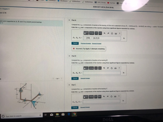 EON 3311 uo1A (Fall 2018) m 5.78 Part A ent rod is supoorted at A. B, and C by ul bearings ompute hey acomponents of reaction at the bearng A itthe rod as Enter the ฮ.. and : components of the reaction uning three signiticant tigures separated by commes A A299, 16.9,0 Χ Incorrect; Try Again: 5 attempts remaeng Part 8 Comoute the a, a components of acion a the bearing B Enter the e, and comoonents of the reection using three significat figures separated by commas Part C Compute the a ycomponents of reaction at the beaning c Enter the a, of he reaction using theee significant figures sepraed by commes c, c,, C O Type here to search