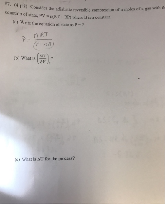 7. (4 ptš) Co equation of state, PV- n(RT+ BP) where B is a constant. nsider the adiabatic reversible compression of n moles of a gas with th (a) Write the equation of state as P = ? (b) What is (ou av (c) What is AU for the process?