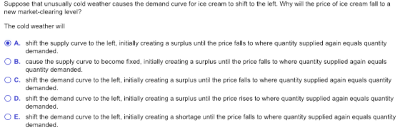 Suppose that unusually cold weather causes the demand curve for ice cream to shift to the left. Why will the price of ice cream fall to a new market-clearing level? The cold weather wil O A. shift the supply curve to the left, initially creating a surplus until the price falls to where quantity supplied again equals quantity ○ B. cause the supply curve to become fixed, initially creating a surplus until the price falls to where quantity supplied again equals O C. shift the demand curve to the left, initially creating a surplus until the price falls to where quantity supplied again equals quantity 0 D. shift the demand curve to the left, initially creating a surplus until the price rises to where quantity supplied again equals quantity 0 E. shift the demand curve to the left, initially creating a shortage until the price falls to where quantity supplied again equals quantity demanded quantity demanded demanded demanded demanded