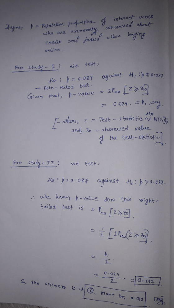 Qedine ,ト Populatim prutontion internet users concerned abou who ane extnemely credit ca onine Fore sdy-I we test do : against dt,串キo-087 0.087 -, Both-tailed test Ho cater, 2 .= Test-static tie rdN67; and, obser ed value of the test-statisti Fon study IZ we tet/ Ao:卢오 0.087 against H1:ト>0.087 we knowj ト-valure doo this night- tailed test is [2 02Y s, the answer. ®. Mua be o. 012