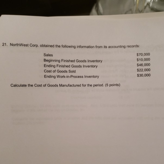 21. NorthWest Corp. obtained the following information from its accounting records: Sales Beginning Finished Goods Inventory Ending Finished Goods Inventory Cost of Goods Sold Ending Work-in-Process Inventory $70,000 $10,000 $46,000 $22,000 $30,000 Calculate the Cost of Goods Manufactured for the period. (5 points)