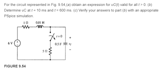 For the circuit represented in Fig. 9.54,(a) obtain an expression for uC(t) valid for all t> 0. (b) Determine uC at t 10 ms and t 600 ms. (c) Verily your answers to part (b) with an appropriate PSpice simulation. 1? 0.01 H I-0 5? FIGURE 9.54
