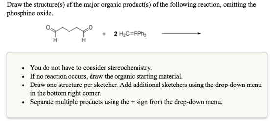 Draw the structure(s) of the major organic product(s) of the following reaction, omitting the phosphine oxide. 2 H2C-PPh You do not have to consider stereochemistry. If no reaction occurs, draw the organic starting material. Draw one structure per sketcher. Add additional sketchers using the drop-down menu in the bottom right corner. Separate multiple products using the sign from the drop-down menu.
