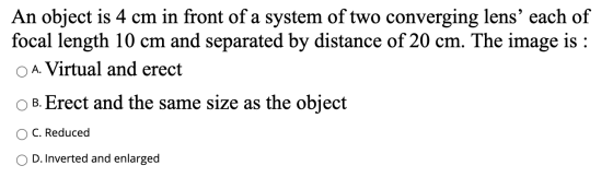 An object is 4 cm in front of a system of two converging lens each of focal length 10 cm and separated by distance of 20 cm.