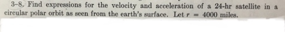 3-8. Find expressions for the velocity and acceleration of a 24-hr satellite in a circular polar orbit as seen from the earths surface. Let r = 4000 miles.