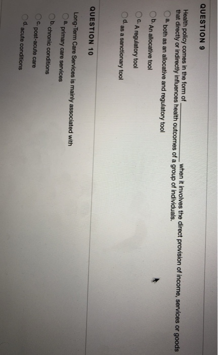 QUESTION9 Health policy comes in the form of when it involves the direct provision of income, services or goods that directly or indirectly influences health outcomes of a group of individuals. Oa both as an allocative and regulatory tool Ob. An allocative tool OC. A regulatory tool Od as a sanctionary tool QUESTION 10 Long-Term Care Services is mainly associated with Oa. primary care services Ob. chronic conditions Cpost-acute care