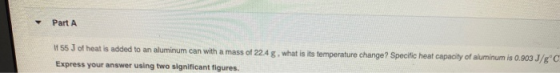 Part A If 55 J of heat is added to an aluminum can with a mass of 22.4 g, what is its temperature change? Specific heat capac