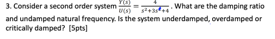 Y(s) 4 3. Consider a second order system_ and undamped natural frequency. Is the system underdamped, overdamped or critically damped? [5pts] What are the damping ratio U(s) s2+3s +4