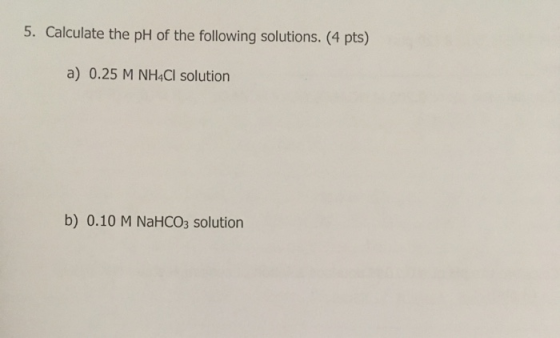 5. Calculate the pH of the following solutions. (4 pts) a) 0.25 M NH4Cl solution b) 0.10 M NaHCO3 solution