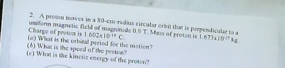 2 A proton moves in a 80-cm radius circular orbit that is perpendicular to a unifonn magnetic field of magninde 0.9 T Mass of proton is 167310k Charge of proton is 1 602x101 C (a) What is the orbital period for the motion? (b) What is the speed of the proton? c) What is the kinctic energy of tie proton?