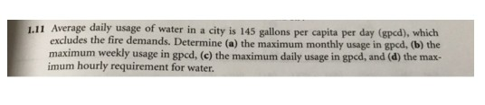 1.11 Average daily usage of water in a city is 145 gallons per capita per day (gpcd), which excludes the fire demands. Determine (a) the maximum monthly usage in gpcd, (b) the maximum weekly usage in gpcd, (c) the maximum daily usage in gpcd, and (d) the max- imum hourly requirement for water.