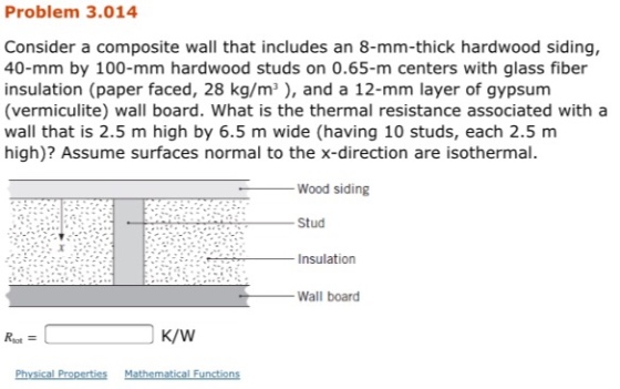 Problem 3.014 Consider a composite wall that includes an 8-mm-thick hardwood siding, 40-mm by 100-mm hardwood studs on 0.65-m centers with glass fiber insulation (paper faced, 28 kg/m), and a 12-mm layer of gypsum (vermiculite) wall board. What is the thermal resistance associated with a wall that is 2.5 m high by 6.5 m wide (having 10 studs, each 2.5 m high)? Assume surfaces normal to the x-direction are isothermal. Wood siding Stud Insulation Wall board Rtot K/W Physical Properties Mathematical Functions