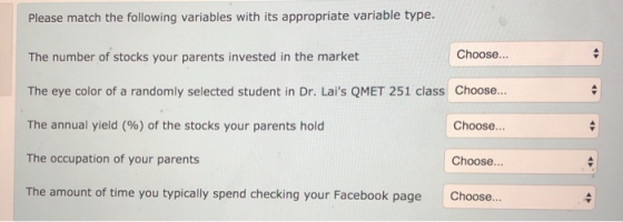 Please match the following variables with its appropriate variable type. The number of stocks your parents invested in the market The eye color of a randomly selected student in Dr. Lais QMET 251 class Choose.. The annual yield() of the stocks your parents hold The occupation of your parents The amount of time you typically spend checking your Facebook page Choose... Choose... Choose... Choose..