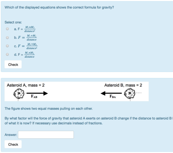 Which of the displayed equations shows the correct formula for gravity? Select one: 0 a. F = ddistance distance distance2 distance Check Asteroid A, mass = 2 Asteroid B, mass = 2 FA FBA The figure shows two equal masses pulling on each other. By what factor will the force of gravity that asteroid A exerts on asteroid B change if the distance to asteroid B of what it is now? If necessary use decimals instead of fractions. Answer: Check