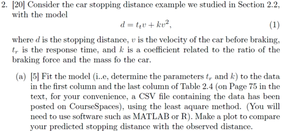 2. [20] Consider the car stopping distance example we studied in Section 2.2, with the model where d is the stopping distance, v is the velocity of the car before braking, tr is the response time, and k is a coefficient related to the ratio of the braking force and the mass fo the car. (a) [5] Fit the model (i..e, determine the parameters tr and k) to the data in the first column and the last column of Table 2.4 (on Page 75 in the le containing the data has been posted on CourseSpaces), using the least aquare method. (You will need to use software such as MATLAB or R). Make a plot to compare text, for your convenience, a CSV h your predicted stopping distance with the observed distance.