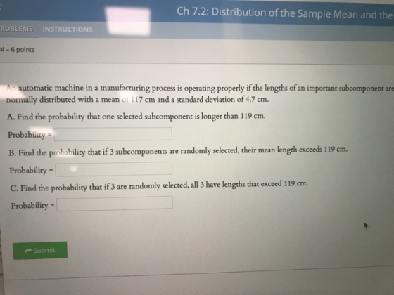 Ch 7.2: Distribution of the Sample Mean and the ROBLEMS INSTRUCTIONS 4-6 points n automatic machine in a manufacturing process is operating properly if the lengths of an important subcomponent ae normally distributed with a mean of 117 cm and a standard deviation of 4.7 cm A. Find the probability that one selected subcomponent is longer than 119 cm. Probability B. Find the probability that if 3 subcomponents are randomly selected, their mean length exceeds 119 cm. Probability C. Find the probabliry that if 3 are randomly selected, all 3 have lengths that exceed 119 cm. Probability = + Submit